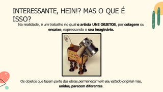 INTERESSANTE, HEIN!? MAS O QUE É
ISSO?
Na realidade, é um trabalho no qual o artista UNE OBJETOS, por colagem ou
encaixe, expressando o seu imaginário.
Os objetos que fazem parte das obras permanecemem seu estado original mas,
unidos, parecem diferentes.
 