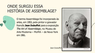ONDE SURGIU ESSA
HISTÓRIA DE ASSEMBLAGE?
Jean Dubuffet
O termo Assemblage foi incorporado às
artes, em 1953, pelo pintor e gravador
francês Jean Dubuffet para a exposição
TheArt of Assemblage, no Museu de
Arte Moderna – MoMA – de Nova York
em 1961.
 