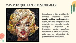 MAS POR QUE FAZER ASSEMBLAGE?
Quando o/a artista se utiliza de
diversos materiais, como
papéis, tecidos, madeiras entre
outros, em uma composição em
uma tela, por exemplo, ele/ela
consegue ultrapassar as
limitações desta superfície,
rompendo o limite da pintura,
pois une os elementos de
pintura com os de escultura.
 
