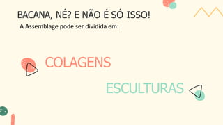 COLAGENS
ESCULTURAS
BACANA, NÉ? E NÃO É SÓ ISSO!
A Assemblage pode ser dividida em:
 