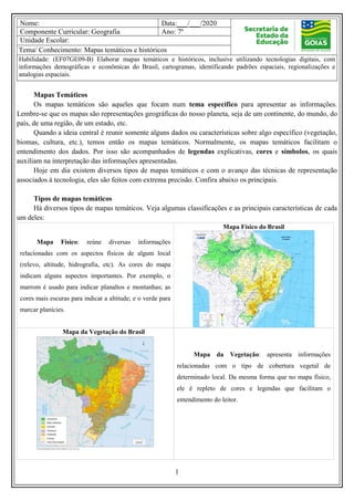 1
Nome: Data:___/___/2020
Componente Curricular: Geografia Ano: 7º
Unidade Escolar:
Tema/ Conhecimento: Mapas temáticos e históricos
Habilidade: (EF07GE09-B) Elaborar mapas temáticos e históricos, inclusive utilizando tecnologias digitais, com
informações demográficas e econômicas do Brasil, cartogramas, identificando padrões espaciais, regionalizações e
analogias espaciais.
Mapas Temáticos
Os mapas temáticos são aqueles que focam num tema específico para apresentar as informações.
Lembre-se que os mapas são representações geográficas do nosso planeta, seja de um continente, do mundo, do
país, de uma região, de um estado, etc.
Quando a ideia central é reunir somente alguns dados ou características sobre algo específico (vegetação,
biomas, cultura, etc.), temos então os mapas temáticos. Normalmente, os mapas temáticos facilitam o
entendimento dos dados. Por isso são acompanhados de legendas explicativas, cores e símbolos, os quais
auxiliam na interpretação das informações apresentadas.
Hoje em dia existem diversos tipos de mapas temáticos e com o avanço das técnicas de representação
associados à tecnologia, eles são feitos com extrema precisão. Confira abaixo os principais.
Tipos de mapas temáticos
Há diversos tipos de mapas temáticos. Veja algumas classificações e as principais características de cada
um deles:
Mapa Físico: reúne diversas informações
relacionadas com os aspectos físicos de algum local
(relevo, altitude, hidrografia, etc). As cores do mapa
indicam alguns aspectos importantes. Por exemplo, o
marrom é usado para indicar planaltos e montanhas; as
cores mais escuras para indicar a altitude; e o verde para
marcar planícies.
Mapa Físico do Brasil
Mapa da Vegetação do Brasil
Mapa da Vegetação: apresenta informações
relacionadas com o tipo de cobertura vegetal de
determinado local. Da mesma forma que no mapa físico,
ele é repleto de cores e legendas que facilitam o
entendimento do leitor.
 