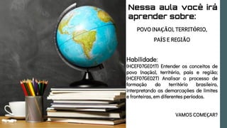 Nessa aula você irá
aprender sobre:
POVO (NAÇÃO), TERRITÓRIO,
PAÍS E REGIÃO
Habilidade:
(HCEF07GE01T) Entender os conceitos de
povo (nação), território, país e região;
(HCEF07GE02T) Analisar o processo de
formação do território brasileiro,
interpretando as demarcações de limites
e fronteiras, em diferentes períodos.
VAMOS COMEÇAR?
 