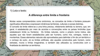 1) Leia o texto:
Muitas vezes compreendidos como sinônimos, os conceitos de limite e fronteira possuem
significados diferentes e expressam dinâmicas territoriais, culturais e sociais distintas.
O conceito de limite refere-se a uma linha precisa, nitidamente definida no terreno, que, em
geral, é estabelecida por meio de acordos e convenções entre os países limítrofes (que
estabelecem limite ou fronteira). Os limites naturais, como o próprio nome indica, são
aqueles que não foram estabelecidos pelo ser humano, como rios, córregos, mares e
montanhas. Esses elementos naturais são aproveitados para delimitar o fim de um território e
o começo de outro. Já os limites artificiais, são aqueles construídos pelo homem, como
estradas, muros e linhas imaginárias, e também são utilizados ou construídos com a
finalidade de delimitar os territórios.
A diferença entre limite e fronteira
 