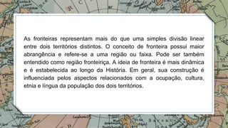 As fronteiras representam mais do que uma simples divisão linear
entre dois territórios distintos. O conceito de fronteira possui maior
abrangência e refere-se a uma região ou faixa. Pode ser também
entendido como região fronteiriça. A ideia de fronteira é mais dinâmica
e é estabelecida ao longo da História. Em geral, sua construção é
influenciada pelos aspectos relacionados com a ocupação, cultura,
etnia e língua da população dos dois territórios.
 