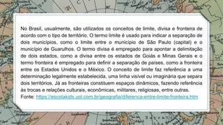 No Brasil, usualmente, são utilizados os conceitos de limite, divisa e fronteira de
acordo com o tipo de território. O termo limite é usado para indicar a separação de
dois municípios, como o limite entre o município de São Paulo (capital) e o
município de Guarulhos. O termo divisa é empregado para apontar a delimitação
de dois estados, como a divisa entre os estados de Goiás e Minas Gerais e o
termo fronteira é empregado para definir a separação de países, como a fronteira
entre os Estados Unidos e o México. O conceito de limite faz referência a uma
determinação legalmente estabelecida, uma linha visível ou imaginária que separa
dois territórios. Já as fronteiras constituem espaços dinâmicos, fazendo referência
às trocas e relações culturais, econômicas, militares, religiosas, entre outras.
Fonte: https://escolakids.uol.com.br/geografia/diferenca-entre-limite-fronteira.htm
 