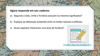 Agora responda em seu caderno:
a) Segundo o texto, limite e fronteira possuem os mesmos significados?
b) Explique as diferenças existentes entre os limites naturais e artificiais.
c) Quais aspectos influenciam uma área de fronteira?
Imagem: https://pt.vecteezy.com
 
