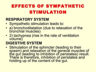 EFFECTS OF SYMPATHETIC STIMULATION RESPIRATORY SYSTEM Sympathetic stimulation leads to: a) bronchodilatation (due to relaxation of the bronchial muscles) 2) tachypnea (rise in the rate of ventilation volume) DIGESTIVE SYSTEM Stimulation of the sphincter (leading to their spasm) and relaxation of the general muscles of the gut (leading to inhibition of peristalsis) result. There is therefore, inhibition of peristalsis and holding up of the content of the gut. 