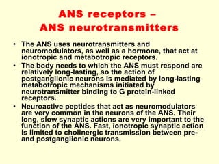 ANS receptors –  ANS neurotransmitters The ANS uses neurotransmitters and neuromodulators, as well as a hormone, that act at ionotropic and metabotropic receptors. The body needs to which the ANS must respond are relatively long-lasting, so the action of postganglionic neurons is mediated by long-lasting metabotropic mechanisms initiated by neurotransmitter binding to G protein-linked receptors. Neuroactive peptides that act as neuromodulators are very common in the neurons of the ANS. Their long, slow synaptic actions are very important to the function of the ANS. Fast, ionotropic synaptic action is limited to cholinergic transmission between pre- and postganglionic neurons.   