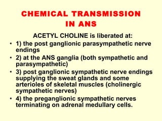 CHEMICAL TRANSMISSION IN ANS ACETYL CHOLINE is liberated at: 1) the post ganglionic parasympathetic nerve endings 2) at the ANS ganglia (both sympathetic and parasympathetic) 3) post ganglionic sympathetic nerve endings supplying the sweat glands and some arterioles of skeletal muscles (cholinergic sympathetic nerves) 4) the preganglionic sympathetic nerves terminating on adrenal medullary cells. 