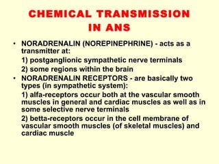 CHEMICAL TRANSMISSION IN ANS NORADRENALIN (NOREPINEPHRINE) - acts as a transmitter at: 1) postganglionic sympathetic nerve terminals 2) some regions within the brain NORADRENALIN RECEPTORS - are basically two types (in sympathetic system): 1) alfa-receptors occur both at the vascular smooth muscles in general and cardiac muscles as well as in some selective nerve terminals 2) betta-receptors occur in the cell membrane of vascular smooth muscles (of skeletal muscles) and cardiac muscle 