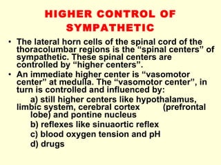 HIGHER CONTROL OF SYMPATHETIC The lateral horn cells of the spinal cord of the thoracolumbar regions is the “spinal centers” of sympathetic. These spinal centers are controlled by “higher centers”. An immediate higher center is “vasomotor center” at medulla. The “vasomotor center”, in turn is controlled and influenced by: a) still higher centers like hypothalamus,  limbic system, cerebral cortex  (prefrontal  lobe) and pontine nucleus b) reflexes like sinuaortic reflex c) blood oxygen tension and pH d) drugs 
