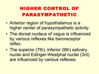 HIGHER CONTROL OF PARASYMPATHETIC Anterior region of hypothalamus is a higher center of parasympathetic activity.  The dorsal nucleus of vagus is influenced by various reflexes like baroreceptor reflex. The superior (7th), inferior (9th) salivary nuclei and Edinger-Westphal nuclei (3rd) are influenced by various reflexes. 