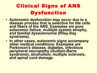 Clinical Signs of ANS Dysfunction Autonomic dysfunction may occur due to a disease process that is selective for the cells and fibers of the ANS. Examples are pure autonomic failure, multiple system atrophy, and familial dysautonomia (Riley-Day syndrome). In other cases, autonomic signs accompany other medical conditions. Examples are Parkinson's disease, diabetes, infectious peripheral neuropathy (Guillain-Barre syndrome), alcoholism, multiple sclerosis, and spinal cord damage. 