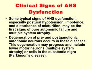 Clinical Signs of ANS Dysfunction Some typical signs of ANS dysfunction, especially postural hypotension, impotence, and disturbance of micturition, may be the first signs of pure autonomic failure and multiple system atrophy. Degeneration of pre- and postganglionic autonomic neurons occurs in these diseases. This degeneration may progress and include lower motor neurons (multiple system atrophy) or cells in the substantia nigra (Parkinson's disease). 