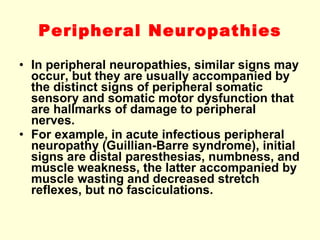Peripheral Neuropathies In peripheral neuropathies, similar signs may occur, but they are usually accompanied by the distinct signs of peripheral somatic sensory and somatic motor dysfunction that are hallmarks of damage to peripheral nerves. For example, in acute infectious peripheral neuropathy (Guillian-Barre syndrome), initial signs are distal paresthesias, numbness, and muscle weakness, the latter accompanied by muscle wasting and decreased stretch reflexes, but no fasciculations. 