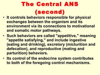 The Central ANS  (second) It controls behaviors responsible for physical exchanges between the organism and its environment via its connections to motivational and somatic motor pathways.  Such behaviors are called "appetitive," meaning "appetite satisfying," and include ingestive (eating and drinking), excretory (micturition and defecation), and reproductive (mating and parturition) behaviors. Its control of the endocrine system contributes to both of the foregoing control mechanisms. 