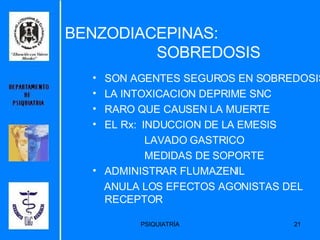 BENZODIACEPINAS:    SOBREDOSIS SON AGENTES SEGUROS EN SOBREDOSIS LA INTOXICACION DEPRIME SNC RARO QUE CAUSEN LA MUERTE EL Rx:  INDUCCION DE LA EMESIS LAVADO GASTRICO MEDIDAS DE SOPORTE ADMINISTRAR FLUMAZENIL ANULA LOS EFECTOS AGONISTAS DEL RECEPTOR 