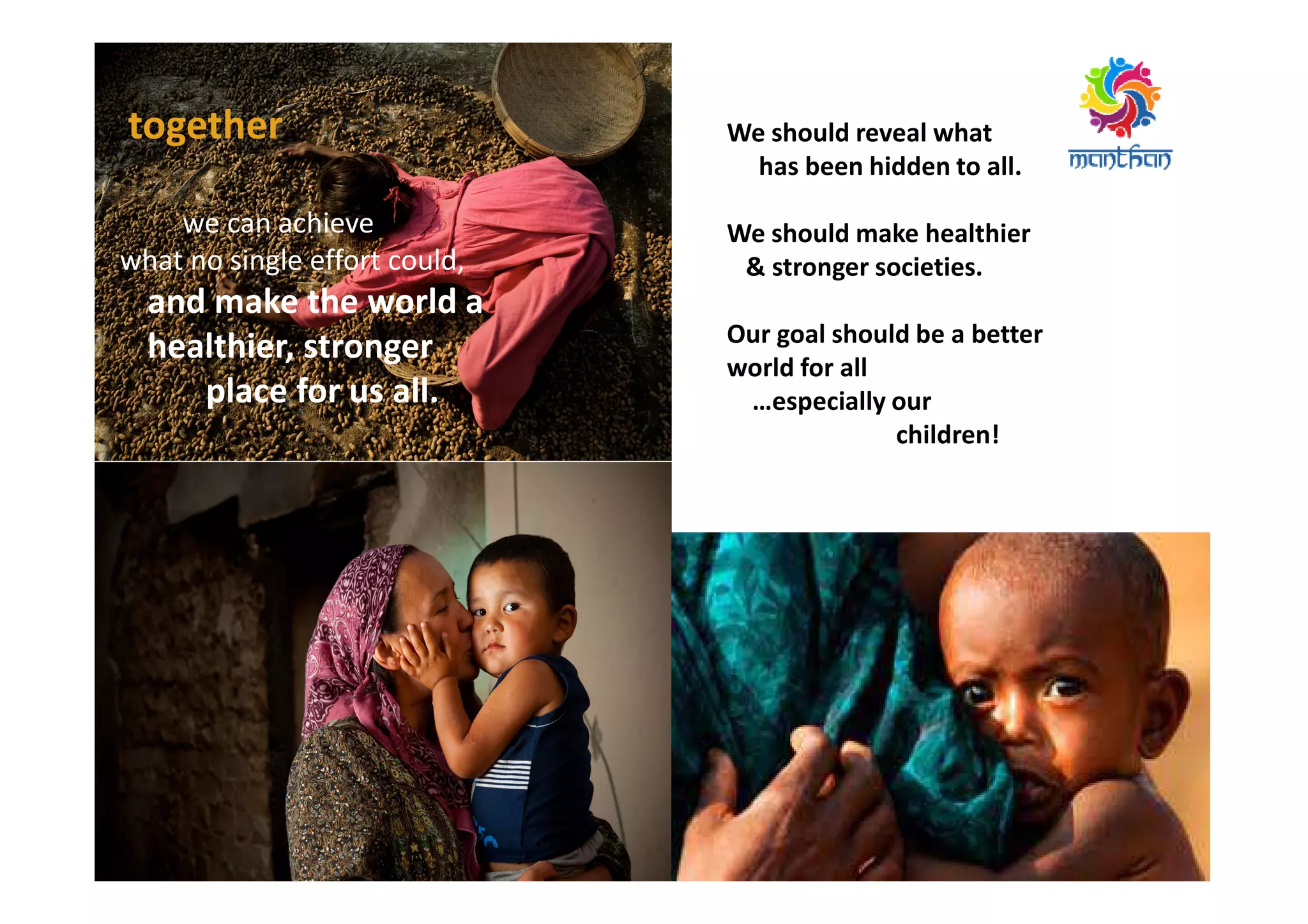 together
we can achieve
what no single effort could,
and make the world a
healthier, stronger
place for us all.
We should reveal what
has been hidden to all.
We should make healthier
& stronger societies.
Our goal should be a better
world for all
…especially our
children!
 