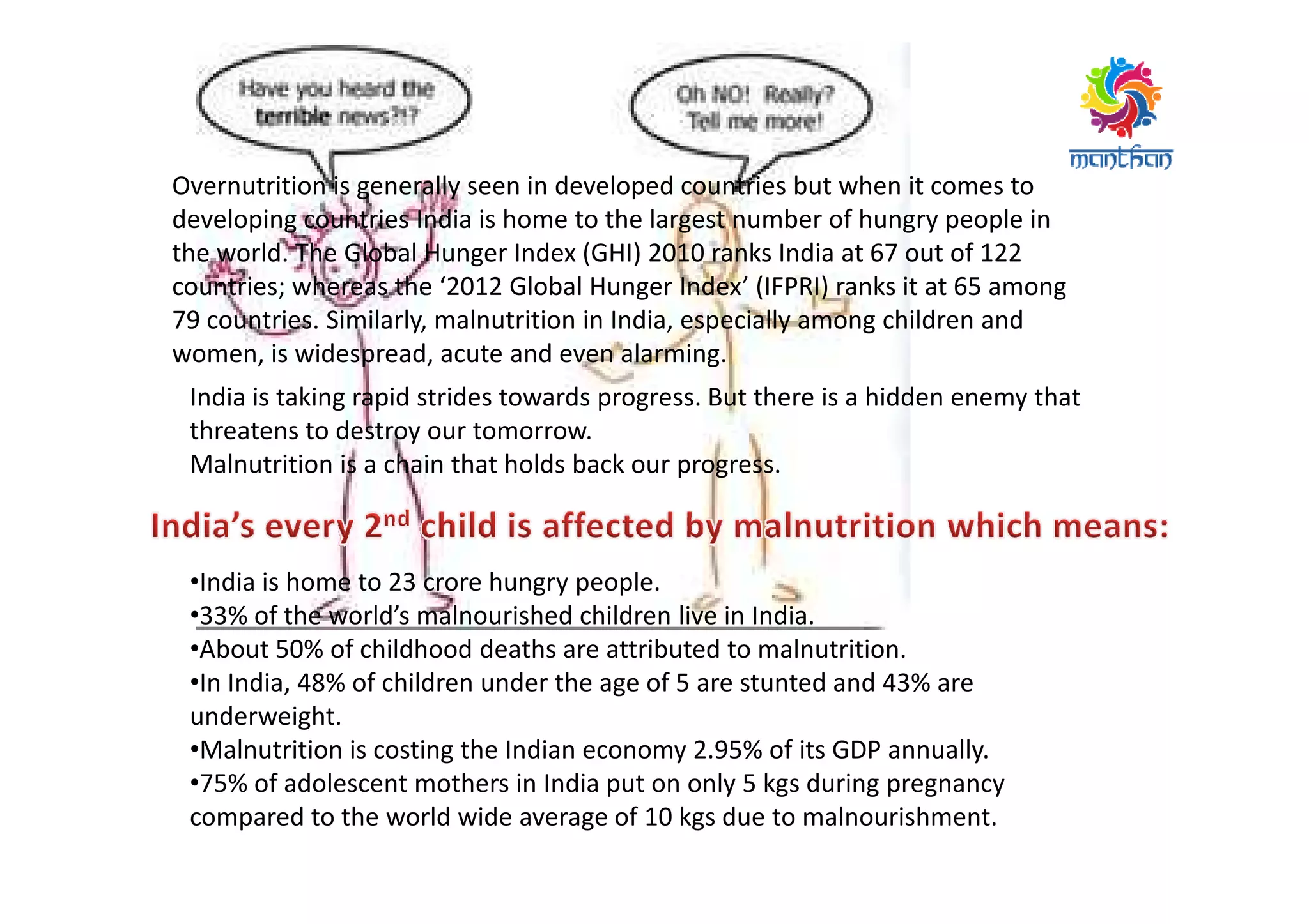 Overnutrition is generally seen in developed countries but when it comes to
developing countries India is home to the largest number of hungry people in
the world. The Global Hunger Index (GHI) 2010 ranks India at 67 out of 122
countries; whereas the ‘2012 Global Hunger Index’ (IFPRI) ranks it at 65 among
79 countries. Similarly, malnutrition in India, especially among children and
women, is widespread, acute and even alarming.
India is taking rapid strides towards progress. But there is a hidden enemy that
threatens to destroy our tomorrow.
Malnutrition is a chain that holds back our progress.
•India is home to 23 crore hungry people.
•33% of the world’s malnourished children live in India.
•About 50% of childhood deaths are attributed to malnutrition.
•In India, 48% of children under the age of 5 are stunted and 43% are
underweight.
•Malnutrition is costing the Indian economy 2.95% of its GDP annually.
•75% of adolescent mothers in India put on only 5 kgs during pregnancy
compared to the world wide average of 10 kgs due to malnourishment.
Malnutrition is a chain that holds back our progress.
 