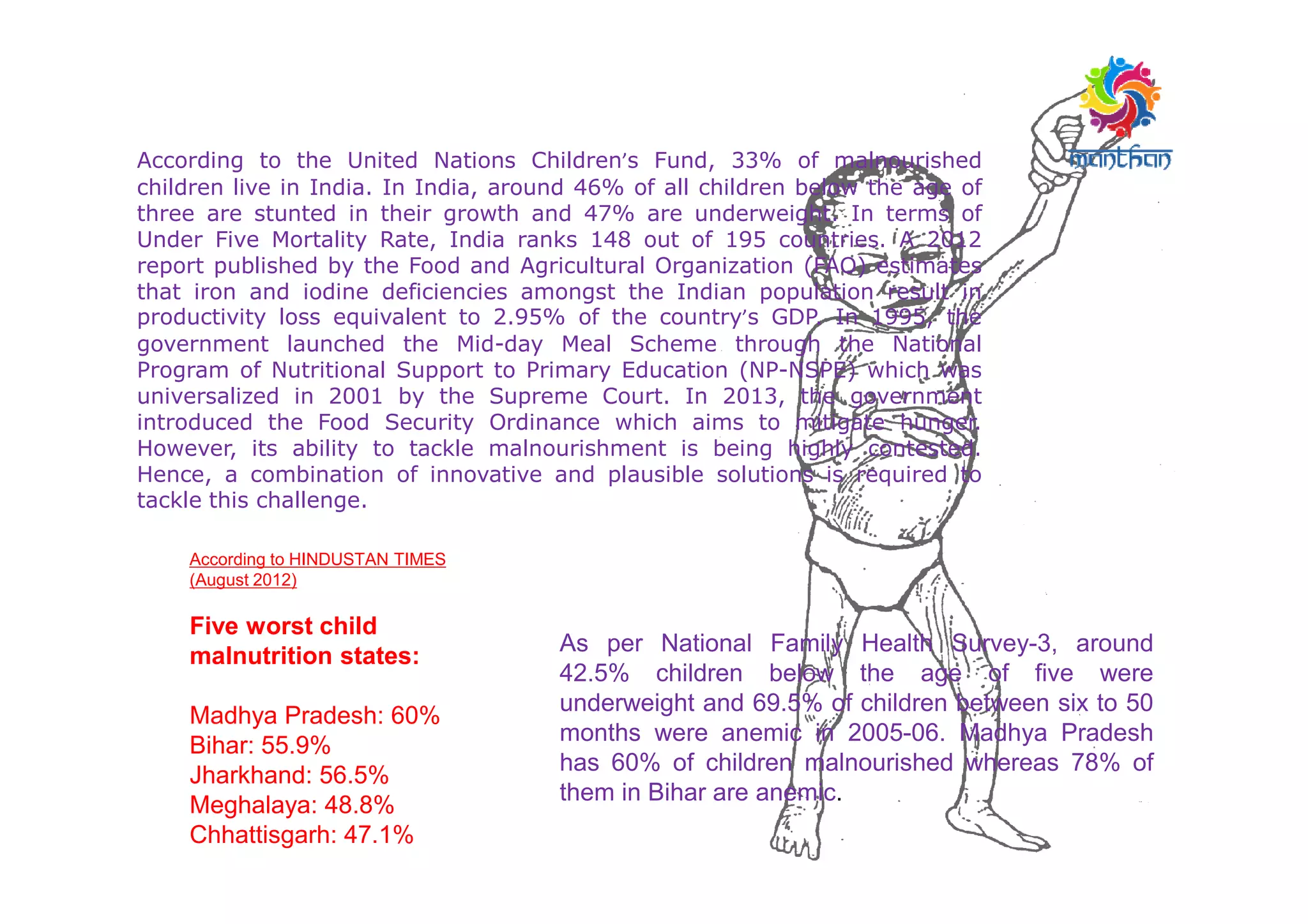According to the United Nations Children’s Fund, 33% of malnourished
children live in India. In India, around 46% of all children below the age of
three are stunted in their growth and 47% are underweight. In terms of
Under Five Mortality Rate, India ranks 148 out of 195 countries. A 2012
report published by the Food and Agricultural Organization (FAO) estimates
that iron and iodine deficiencies amongst the Indian population result in
productivity loss equivalent to 2.95% of the country’s GDP. In 1995, the
government launched the Mid-day Meal Scheme through the National
Program of Nutritional Support to Primary Education (NP-NSPE) which was
universalized in 2001 by the Supreme Court. In 2013, the government
introduced the Food Security Ordinance which aims to mitigate hunger.
However, its ability to tackle malnourishment is being highly contested.
Hence, a combination of innovative and plausible solutions is required toHence, a combination of innovative and plausible solutions is required to
tackle this challenge.
As per National Family Health Survey-3, around
42.5% children below the age of five were
underweight and 69.5% of children between six to 50
months were anemic in 2005-06. Madhya Pradesh
has 60% of children malnourished whereas 78% of
them in Bihar are anemic.
According to HINDUSTAN TIMES
(August 2012)
Five worst child
malnutrition states:
Madhya Pradesh: 60%
Bihar: 55.9%
Jharkhand: 56.5%
Meghalaya: 48.8%
Chhattisgarh: 47.1%
 