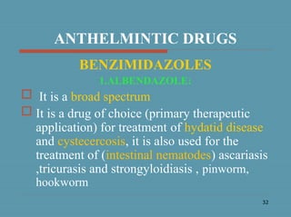 32
ANTHELMINTIC DRUGS
BENZIMIDAZOLES
1.ALBENDAZOLE:
 It is a broad spectrum
 It is a drug of choice (primary therapeutic
application) for treatment of hydatid disease
and cystecercosis, it is also used for the
treatment of (intestinal nematodes) ascariasis
,tricurasis and strongyloidiasis , pinworm,
hookworm
 