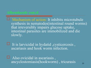 33
Albendazole con;d
 Mechanism of action: It inhibits microtubule
synthesis in nematodes(intestinal round worms)
that irreversibly impairs glucose uptake,
intestinal parasites are immobilized and die
slowly.
 It is larvicidal in hydatid ,cysticercosis ,
ascariasis and hook worm infection.
 Also ovicidal in ascariasis ,
ancyclostomiasis(hookworm) , tricurasis
 