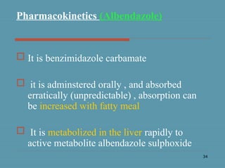 34
Pharmacokinetics (Albendazole)
 It is benzimidazole carbamate
 it is adminstered orally , and absorbed
erratically (unpredictable) , absorption can
be increased with fatty meal
 It is metabolized in the liver rapidly to
active metabolite albendazole sulphoxide
 