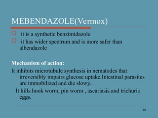 39
MEBENDAZOLE(Vermox)
 it is a synthetic benzimidazole
 it has wider spectrum and is more safer than
albendazole
Mechanism of action:
It inhibits microtubule synthesis in nematodes that
irreversibly impairs glucose uptake.Intestinal parasites
are immobilized and die slowy.
It kills hook worm, pin worm , ascariasis and trichuris
eggs.
 