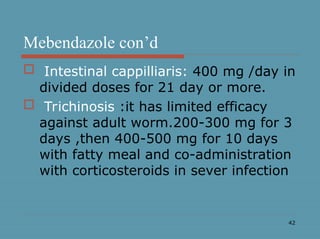 42
Mebendazole con’d
 Intestinal cappilliaris: 400 mg /day in
divided doses for 21 day or more.
 Trichinosis :it has limited efficacy
against adult worm.200-300 mg for 3
days ,then 400-500 mg for 10 days
with fatty meal and co-administration
with corticosteroids in sever infection
 