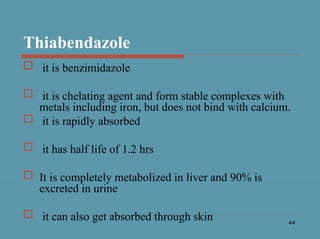 44
Thiabendazole
 it is benzimidazole
 it is chelating agent and form stable complexes with
metals including iron, but does not bind with calcium.
 it is rapidly absorbed
 it has half life of 1.2 hrs
 It is completely metabolized in liver and 90% is
excreted in urine
 it can also get absorbed through skin
 