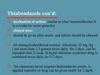 45
Thiabendazole con’d:
 mechanism of action: similar to other benzimidazoles.It
is ovicidal for some paracites
 clinical uses:
 should be given after meals .and tablets should be chewed
 for strongyloides(thread worms) infections: 25 mg /kg
( not more than 1.5 grams) twice daily for 2 days ,can be
repeated after 2 week. In hyper infection syndrome drug is
continued twice daily for 5-7 days.
 for cutaneous larval migrans thiabendazole cream is
applied topically or drug can be given orally for 2 days.
 