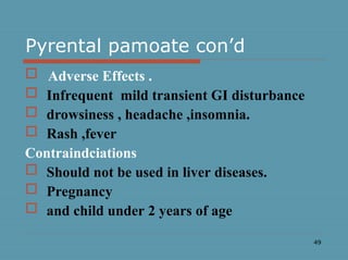 49
Pyrental pamoate con’d
 Adverse Effects .
 Infrequent mild transient GI disturbance
 drowsiness , headache ,insomnia.
 Rash ,fever
Contraindciations
 Should not be used in liver diseases.
 Pregnancy
 and child under 2 years of age
 