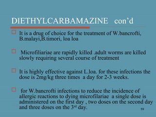 59
DIETHYLCARBAMAZINE con’d
 It is a drug of choice for the treatment of W.bancrofti,
B.malayi,B.timori, loa loa
 Microfiliariae are rapidly killed .adult worms are killed
slowly requiring several course of treatment
 It is highly effective against L.loa. for these infections the
dose is 2mg/kg three times a day for 2-3 weeks.
 for W.bancrofti infections to reduce the incidence of
allergic reactions to dying microfilariae a single dose is
administered on the first day , two doses on the second day
and three doses on the 3rd
day.
 