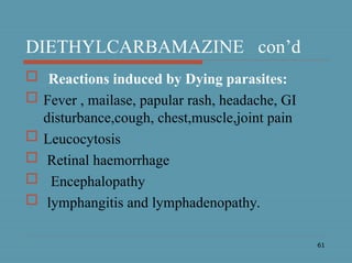 61
DIETHYLCARBAMAZINE con’d
 Reactions induced by Dying parasites:
 Fever , mailase, papular rash, headache, GI
disturbance,cough, chest,muscle,joint pain
 Leucocytosis
 Retinal haemorrhage
 Encephalopathy
 lymphangitis and lymphadenopathy.
 