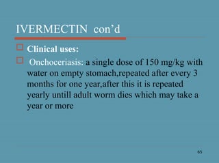 65
IVERMECTIN con’d
 Clinical uses:
 Onchoceriasis: a single dose of 150 mg/kg with
water on empty stomach,repeated after every 3
months for one year,after this it is repeated
yearly untill adult worm dies which may take a
year or more
 