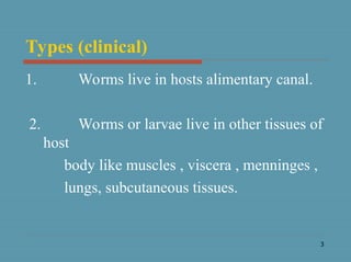 3
Types (clinical)
1. Worms live in hosts alimentary canal.
2. Worms or larvae live in other tissues of
host
body like muscles , viscera , menninges ,
lungs, subcutaneous tissues.
 