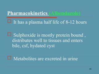 35
Pharmacokinetics (Albendazole)
 It has a plasma half life of 8-12 hours
 Sulphoxide is mostly protein bound ,
distributes well to tissues and enters
bile, csf, hydated cyst
 Metabolites are excreted in urine
 
