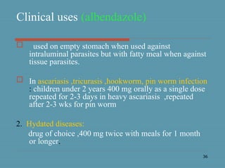 36
Clinical uses (albendazole)
 used on empty stomach when used against
intraluminal parasites but with fatty meal when against
tissue parasites.
 In ascariasis ,tricurasis ,hookworm, pin worm infection
: children under 2 years 400 mg orally as a single dose
repeated for 2-3 days in heavy ascariasis ,repeated
after 2-3 wks for pin worm
2. Hydated diseases:
drug of choice ,400 mg twice with meals for 1 month
or longer.
 