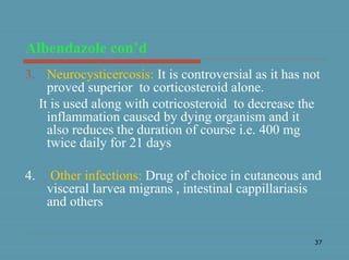 37
Albendazole con’d
3. Neurocysticercosis: It is controversial as it has not
proved superior to corticosteroid alone.
It is used along with cotricosteroid to decrease the
inflammation caused by dying organism and it
also reduces the duration of course i.e. 400 mg
twice daily for 21 days
4. Other infections: Drug of choice in cutaneous and
visceral larvea migrans , intestinal cappillariasis
and others
 