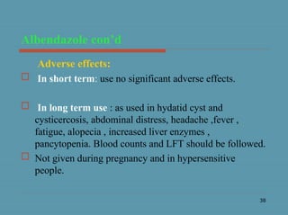 38
Albendazole con’d
Adverse effects:
 In short term: use no significant adverse effects.
 In long term use : as used in hydatid cyst and
cysticercosis, abdominal distress, headache ,fever ,
fatigue, alopecia , increased liver enzymes ,
pancytopenia. Blood counts and LFT should be followed.
 Not given during pregnancy and in hypersensitive
people.
 