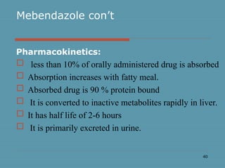 40
Mebendazole con’t
Pharmacokinetics:
 less than 10% of orally administered drug is absorbed
 Absorption increases with fatty meal.
 Absorbed drug is 90 % protein bound
 It is converted to inactive metabolites rapidly in liver.
 It has half life of 2-6 hours
 It is primarily excreted in urine.
 