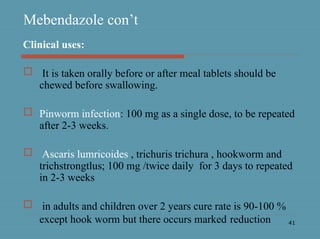 41
Mebendazole con’t
Clinical uses:
 It is taken orally before or after meal tablets should be
chewed before swallowing.
 Pinworm infection: 100 mg as a single dose, to be repeated
after 2-3 weeks.
 Ascaris lumricoides , trichuris trichura , hookworm and
trichstrongtlus; 100 mg /twice daily for 3 days to repeated
in 2-3 weeks
 in adults and children over 2 years cure rate is 90-100 %
except hook worm but there occurs marked reduction
 