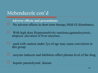 43
Mebendazole con’d
Adverse effects and precautions:
 No adverse effects in short term therapy.Mild GI disturbance.
 With high dose Hypersensitivity reactions,agranulocytosis ,
alopecia ,elevation of liver enzymes .
 used with caution under 2ys of age may cause convulsion in
this group.
 enzyme inducers and inhibitors affect plasma level of the drug.
 hepatic parenchymal disease
 