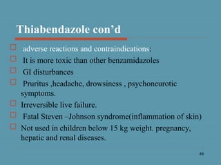 46
Thiabendazole con’d
 adverse reactions and contraindications:
 It is more toxic than other benzamidazoles
 GI disturbances
 Pruritus ,headache, drowsiness , psychoneurotic
symptoms.
 Irreversible live failure.
 Fatal Steven –Johnson syndrome(inflammation of skin)
 Not used in children below 15 kg weight. pregnancy,
hepatic and renal diseases.
 