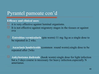 48
Pyrantel pamoate con’d
Efficacy and clinical uses:
 it is very effective against luminal organisms.
 It is not effective against migratory stages in the tissues or against
ova
 Entrobius vermicularis (pin worm) 11 mg /kg as a single dose to
be repeated in 2 wks.
 Ascariasis lumbricoids (common round worm).single dose to be
repeated after 2wks
 Ankylostoma dudenale (hook worm) single dose for light infection
but a 3 days course is necessary for heavy infection.especially N
amerianus.
 
