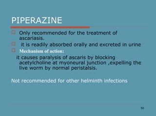 50
PIPERAZINE
 Only recommended for the treatment of
ascariasis.
 it is readily absorbed orally and excreted in urine
 Mechanism of action:
it causes paralysis of ascaris by blocking
acetylcholine at myoneural junction ,expelling the
live worm by normal peristalsis.
Not recommended for other helminth infections
 