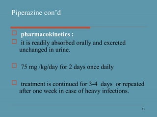 51
Piperazine con’d
 pharmacokinetics :
 it is readily absorbed orally and excreted
unchanged in urine.
 75 mg /kg/day for 2 days once daily
 treatment is continued for 3-4 days or repeated
after one week in case of heavy infections.
 
