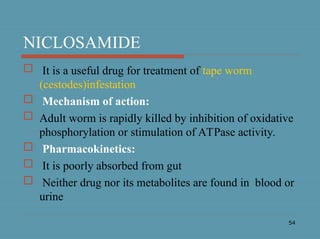 54
NICLOSAMIDE
 It is a useful drug for treatment of tape worm
(cestodes)infestation
 Mechanism of action:
 Adult worm is rapidly killed by inhibition of oxidative
phosphorylation or stimulation of ATPase activity.
 Pharmacokinetics:
 It is poorly absorbed from gut
 Neither drug nor its metabolites are found in blood or
urine
 