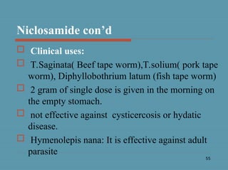 55
Niclosamide con’d
 Clinical uses:
 T.Saginata( Beef tape worm),T.solium( pork tape
worm), Diphyllobothrium latum (fish tape worm)
 2 gram of single dose is given in the morning on
the empty stomach.
 not effective against cysticercosis or hydatic
disease.
 Hymenolepis nana: It is effective against adult
parasite
 