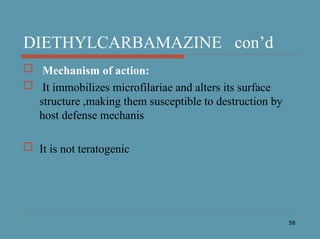 58
DIETHYLCARBAMAZINE con’d
 Mechanism of action:
 It immobilizes microfilariae and alters its surface
structure ,making them susceptible to destruction by
host defense mechanis
 It is not teratogenic
 